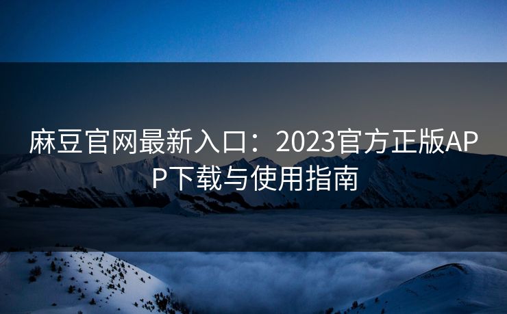 麻豆官网最新入口：2023官方正版APP下载与使用指南