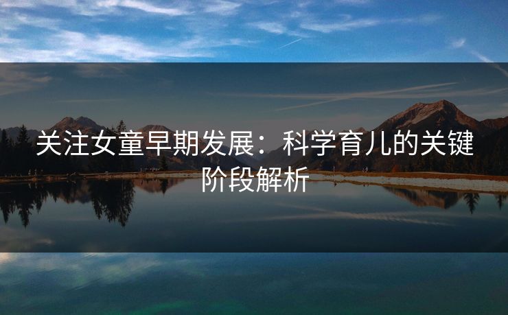 关注女童早期发展：科学育儿的关键阶段解析
