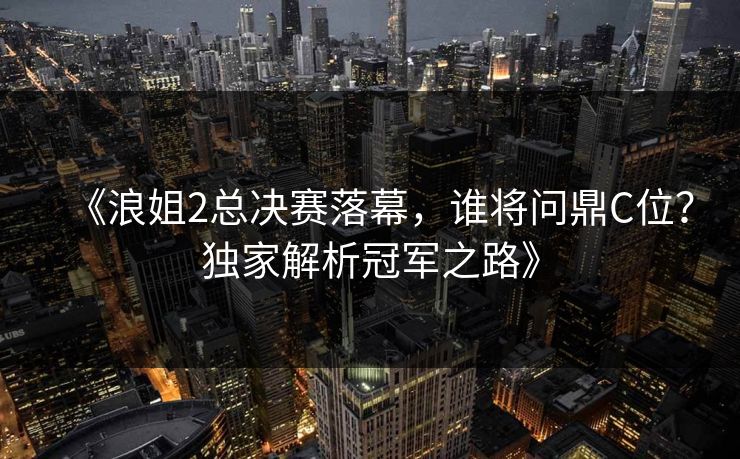 《浪姐2总决赛落幕，谁将问鼎C位？独家解析冠军之路》