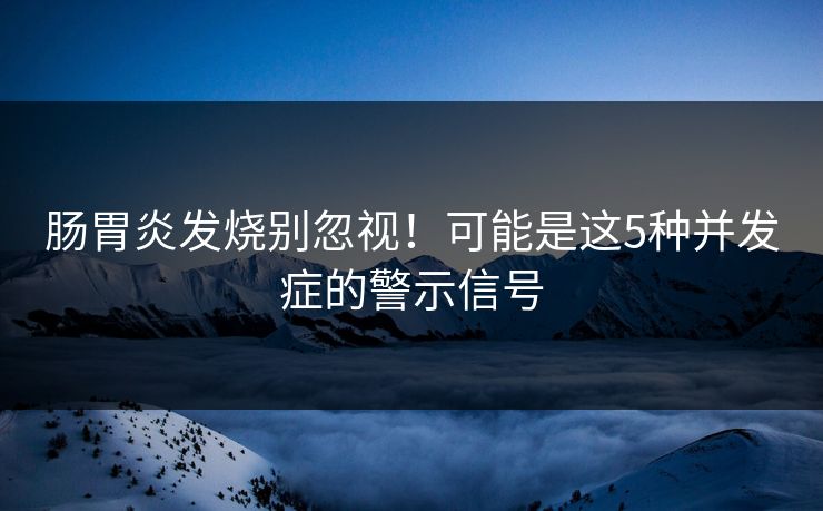 肠胃炎发烧别忽视！可能是这5种并发症的警示信号