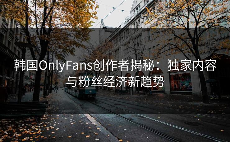 韩国OnlyFans创作者揭秘：独家内容与粉丝经济新趋势