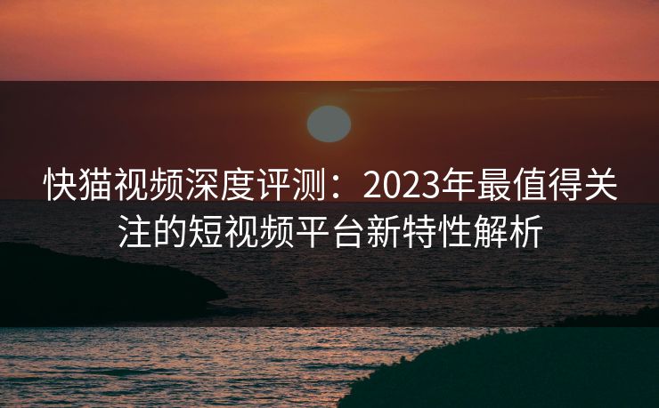 快猫视频深度评测：2023年最值得关注的短视频平台新特性解析