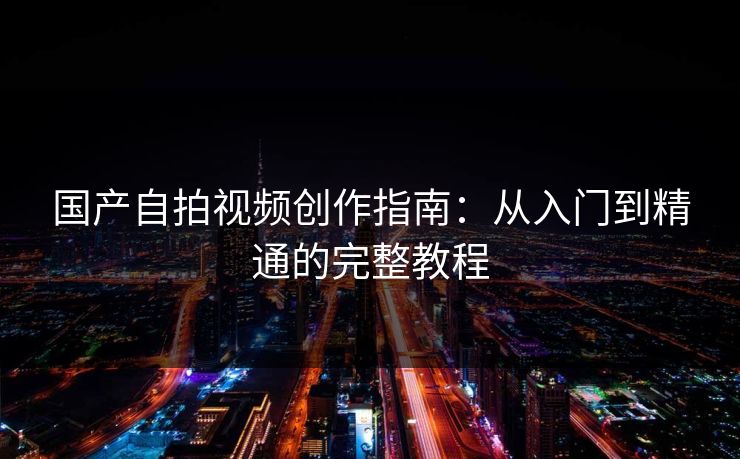 国产自拍视频创作指南：从入门到精通的完整教程