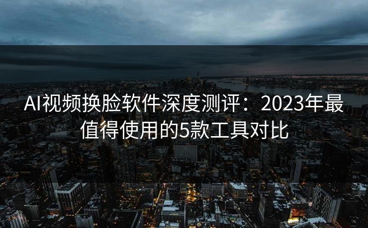 AI视频换脸软件深度测评：2023年最值得使用的5款工具对比  第1张