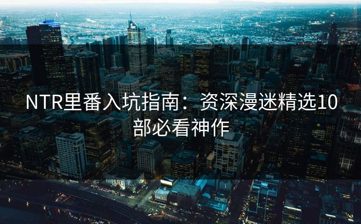 NTR里番入坑指南：资深漫迷精选10部必看神作