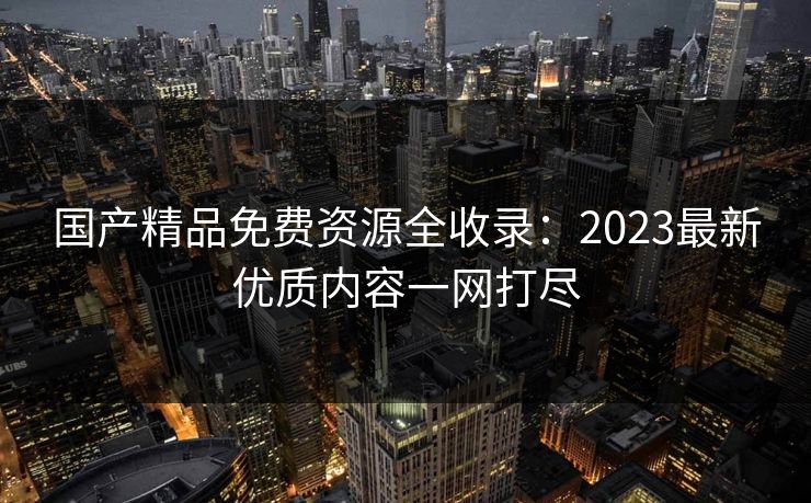 国产精品免费资源全收录：2023最新优质内容一网打尽