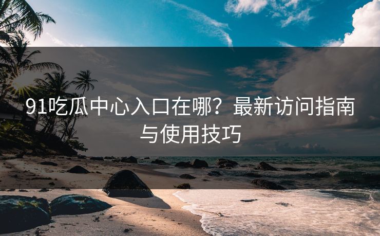 91吃瓜中心入口在哪？最新访问指南与使用技巧  第1张