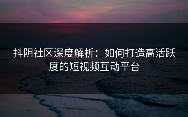 抖阴社区深度解析：如何打造高活跃度的短视频互动平台