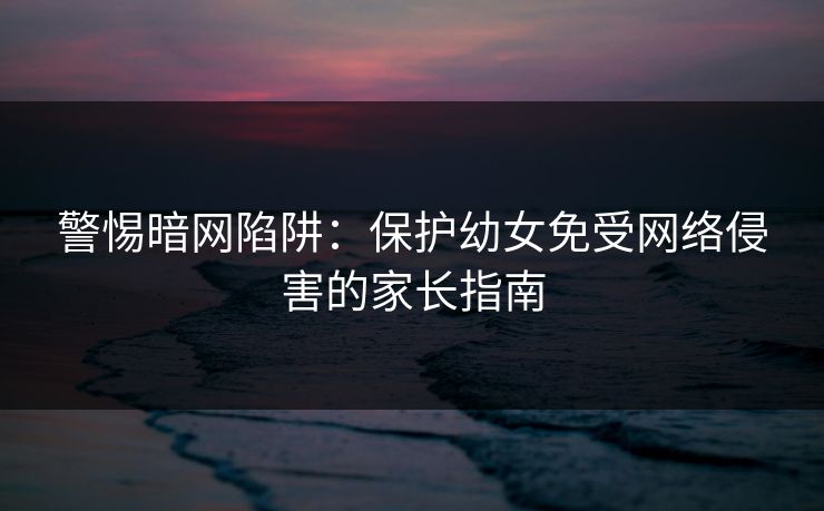 警惕暗网陷阱：保护幼女免受网络侵害的家长指南