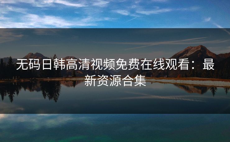 无码日韩高清视频免费在线观看：最新资源合集