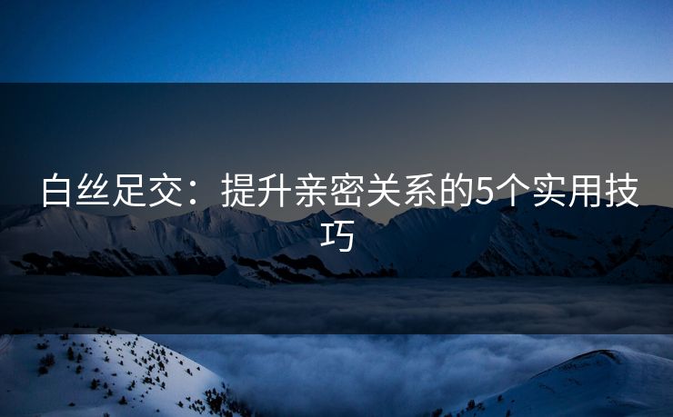白丝足交：提升亲密关系的5个实用技巧