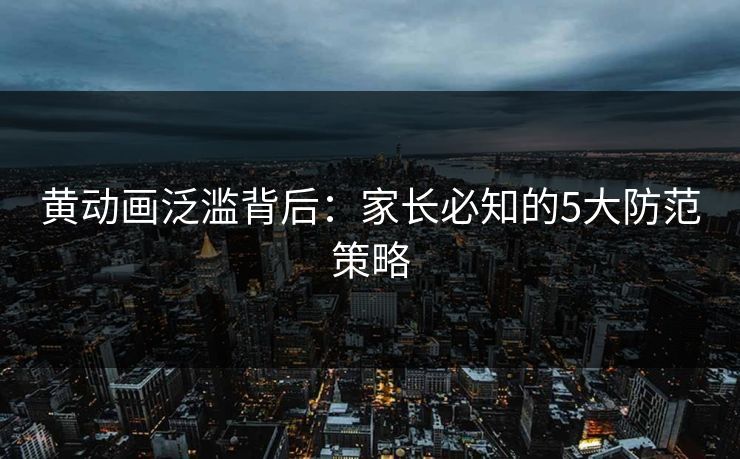 黄动画泛滥背后：家长必知的5大防范策略