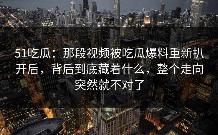 51吃瓜：那段视频被吃瓜爆料重新扒开后，背后到底藏着什么，整个走向突然就不对了